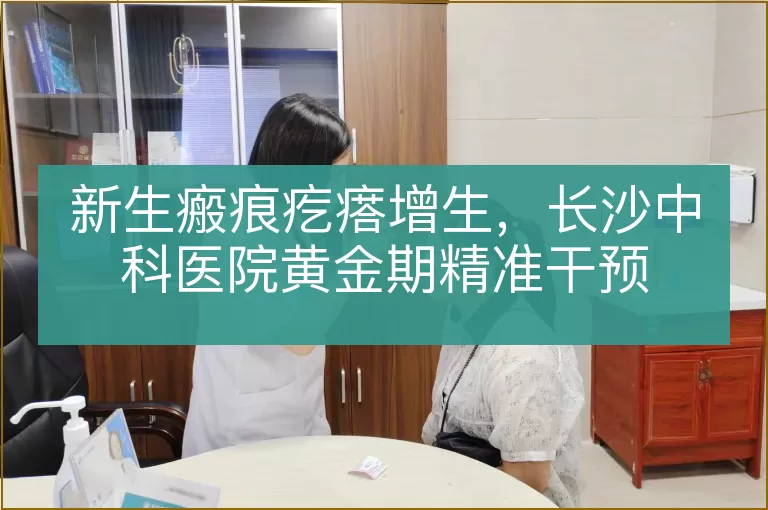 新生瘢痕疙瘩增生，长沙中科医院黄金期精准干预