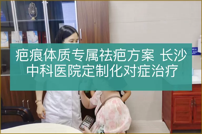 疤痕体质专属祛疤方案 长沙中科医院定制化对症治疗