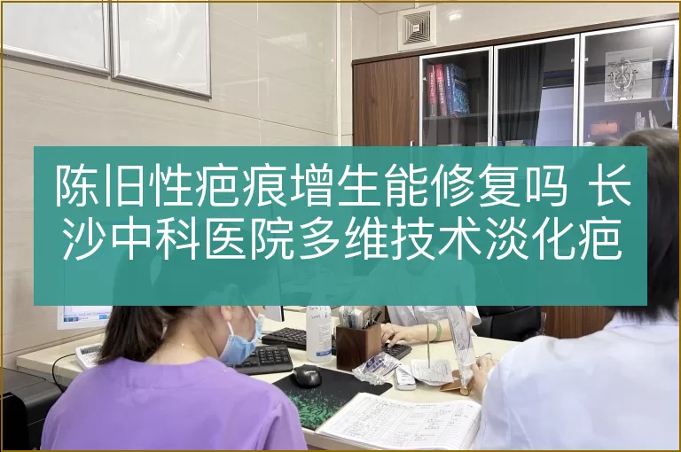 陈旧性疤痕增生能修复吗 长沙中科医院多维技术淡化疤痕