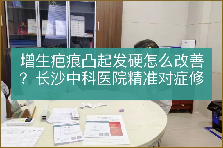 增生疤痕凸起发硬怎么改善？长沙中科医院精准对症修复办法