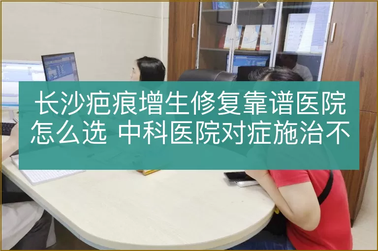 长沙疤痕增生修复靠谱医院怎么选 中科医院对症施治不盲目