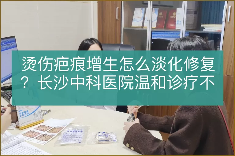 烫伤疤痕增生怎么淡化修复？长沙中科医院温和诊疗不留疤