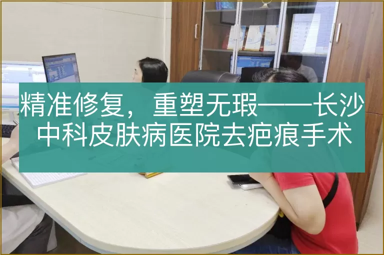 精准修复，重塑无瑕——长沙中科皮肤病医院去疤痕手术全解析