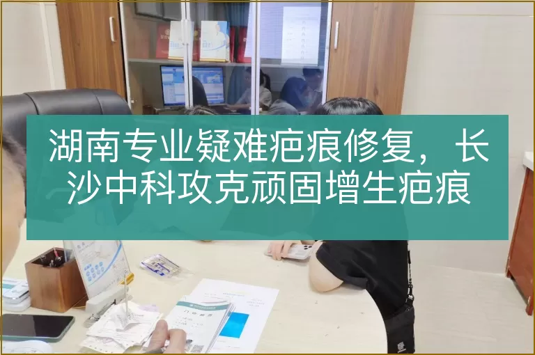 湖南专业疑难疤痕修复,长沙中科攻克顽固增生疤痕